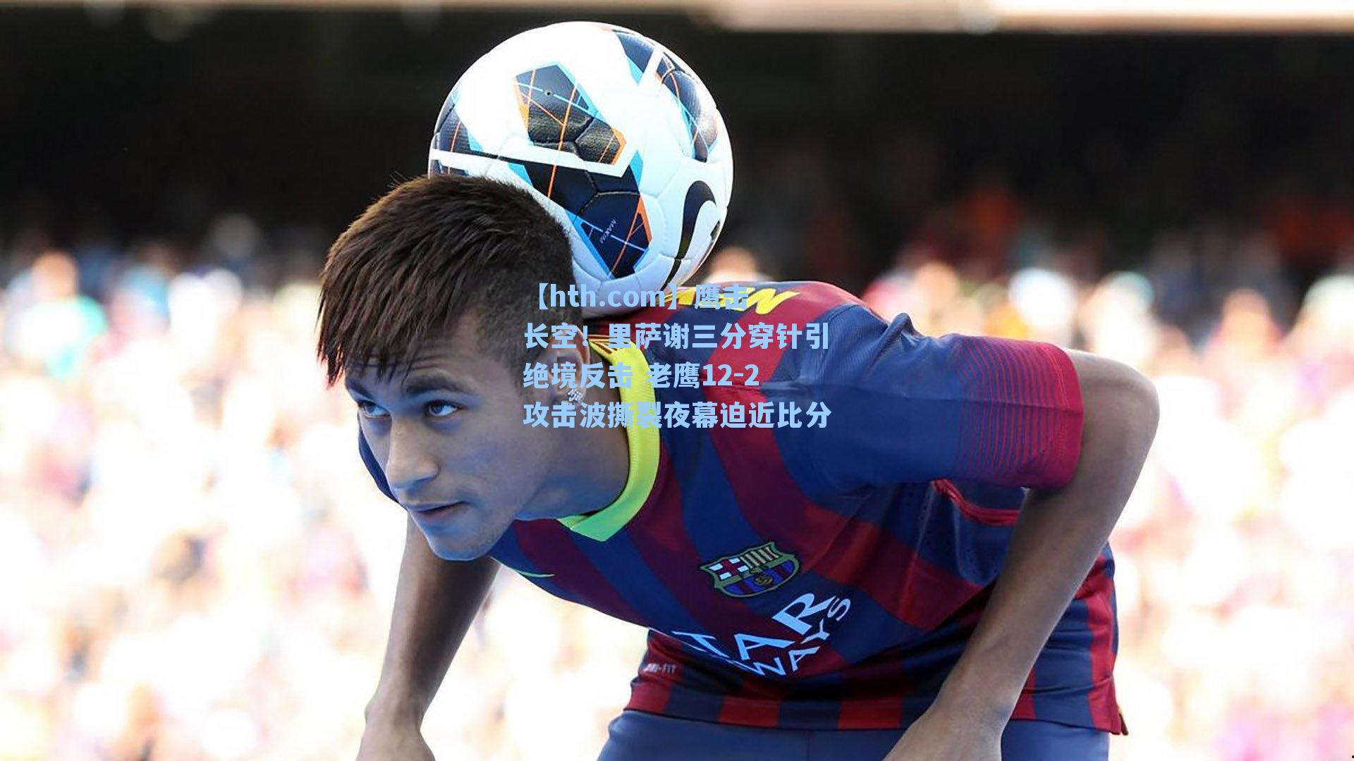 鹰击长空！里萨谢三分穿针引绝境反击 老鹰12-2攻击波撕裂夜幕迫近比分