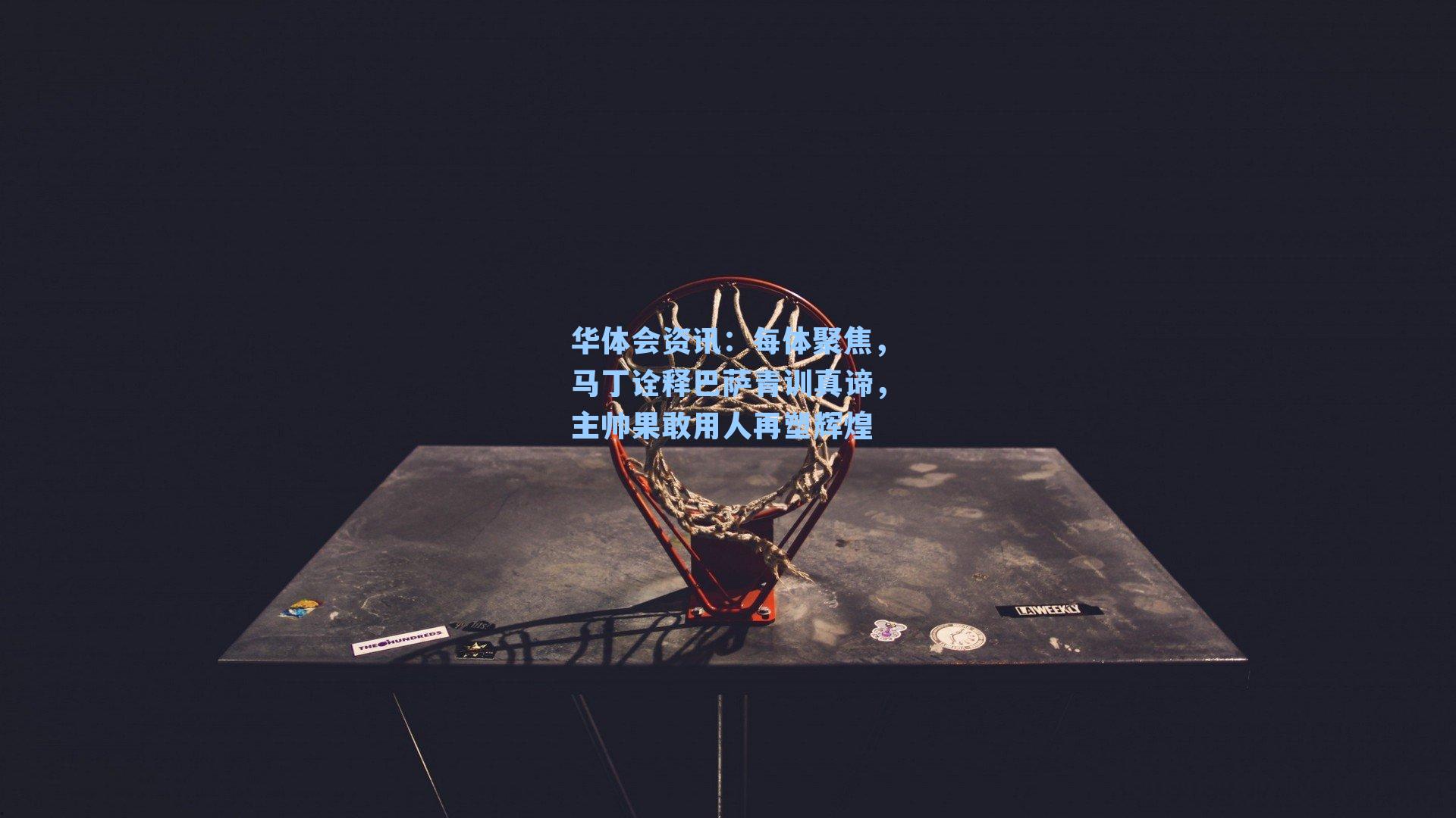 华体会资讯：每体聚焦，马丁诠释巴萨青训真谛，主帅果敢用人再塑辉煌